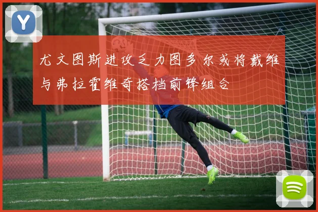 尤文图斯进攻乏力图多尔或将戴维与弗拉霍维奇搭档前锋组合