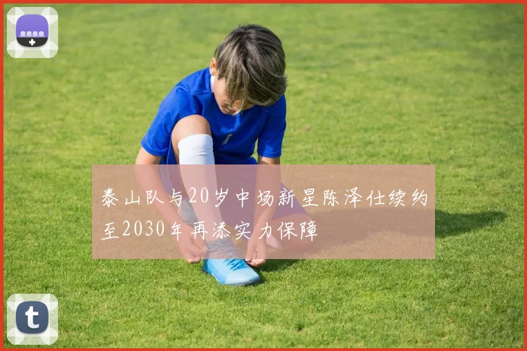 泰山队与20岁中场新星陈泽仕续约至2030年再添实力保障