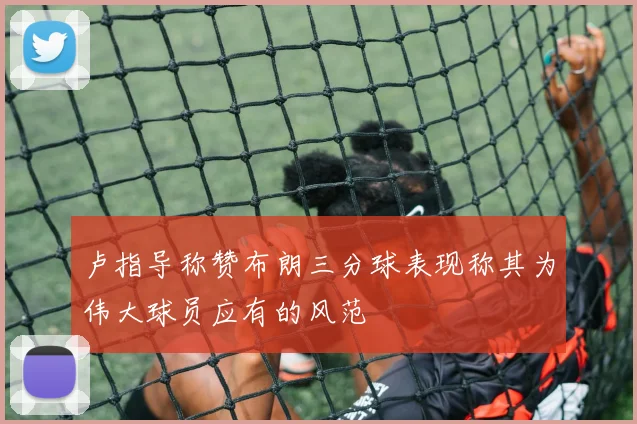 卢指导称赞布朗三分球表现称其为伟大球员应有的风范