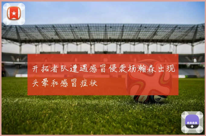 开拓者队遭遇感冒侵袭杨瀚森出现头晕和感冒症状
