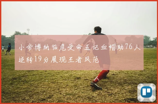 小帝博纳临危受命五记血帽助76人逆转19分展现王者风范