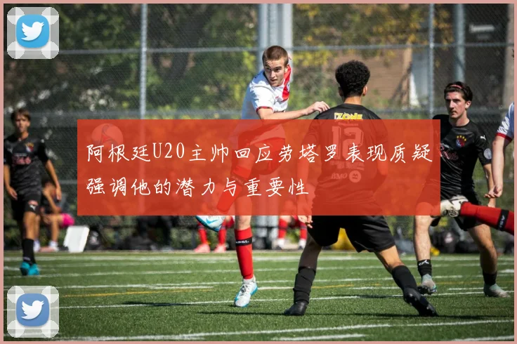 阿根廷U20主帅回应劳塔罗表现质疑强调他的潜力与重要性