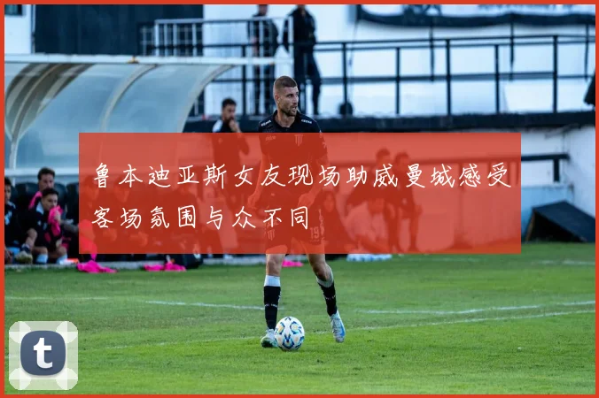 鲁本迪亚斯女友现场助威曼城感受客场氛围与众不同