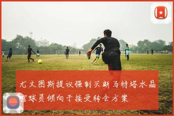 尤文图斯提议强制买断马特塔水晶宫球员倾向于接受转会方案