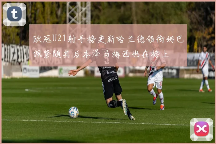 欧冠U21射手榜更新哈兰德领衔姆巴佩紧随其后本泽马梅西也在榜上