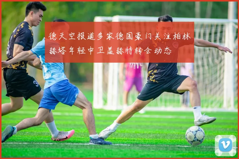 德天空报道多家德国豪门关注柏林赫塔年轻中卫盖赫特转会动态
