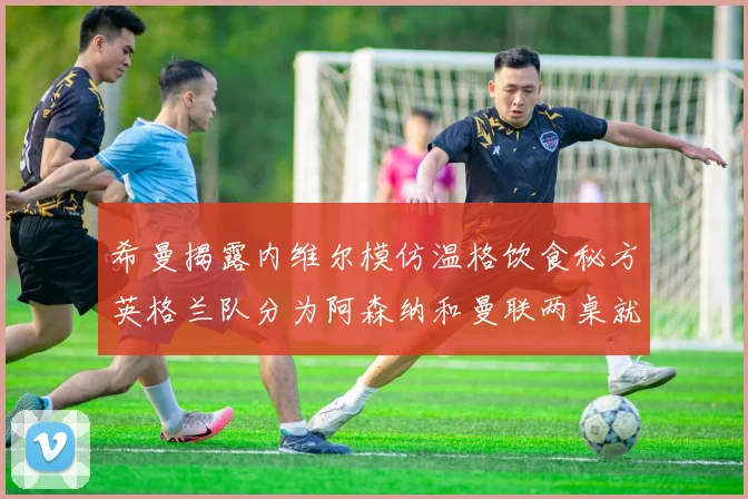 希曼揭露内维尔模仿温格饮食秘方英格兰队分为阿森纳和曼联两桌就餐