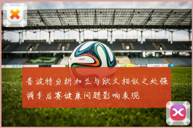 香波特分析加兰与欧文相似之处强调季后赛健康问题影响表现