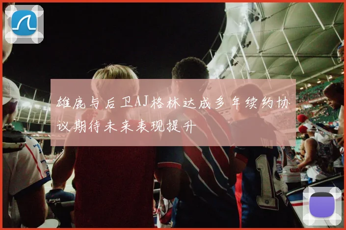 雄鹿与后卫AJ格林达成多年续约协议期待未来表现提升