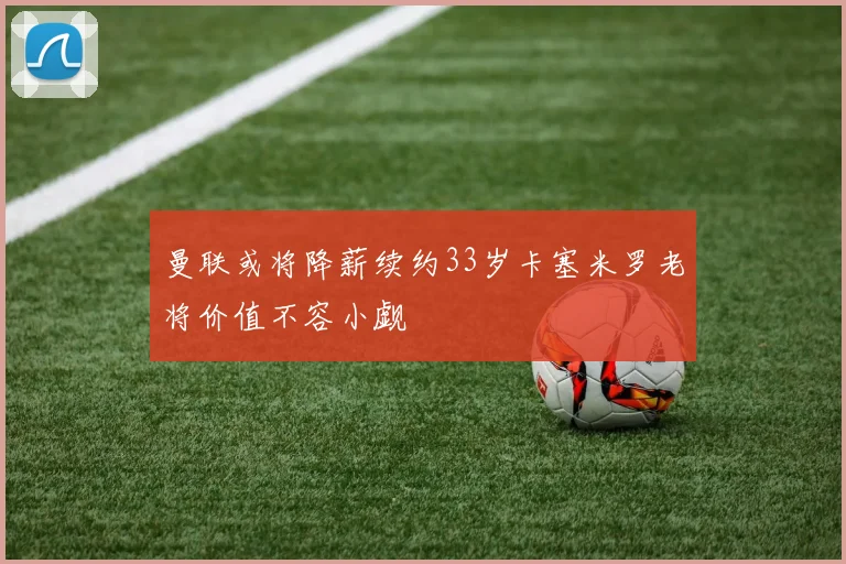 曼联或将降薪续约33岁卡塞米罗老将价值不容小觑