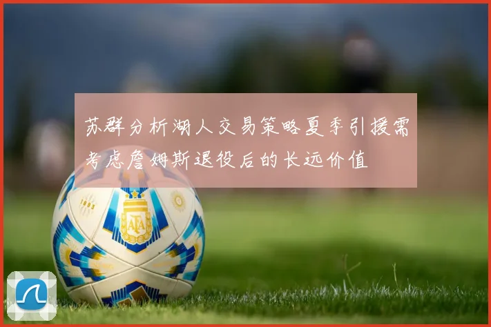 苏群分析湖人交易策略夏季引援需考虑詹姆斯退役后的长远价值