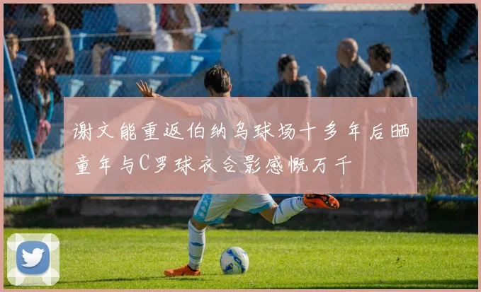 谢文能重返伯纳乌球场十多年后晒童年与C罗球衣合影感慨万千