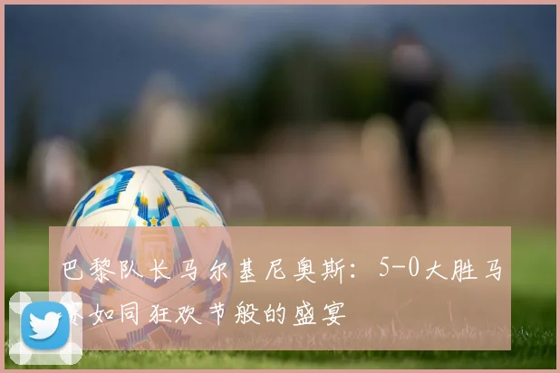 巴黎队长马尔基尼奥斯：5-0大胜马赛如同狂欢节般的盛宴