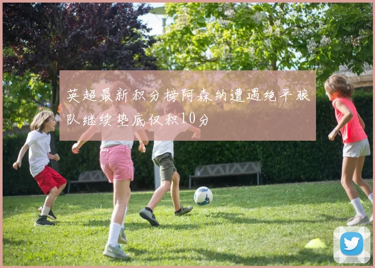 英超最新积分榜阿森纳遭遇绝平狼队继续垫底仅积10分