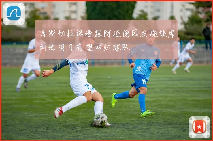 马斯切拉诺透露阿连德因发烧缺席训练明日有望回归球队