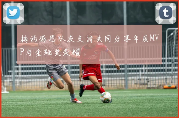 梅西感恩队友支持共同分享年度MVP与金靴奖荣耀