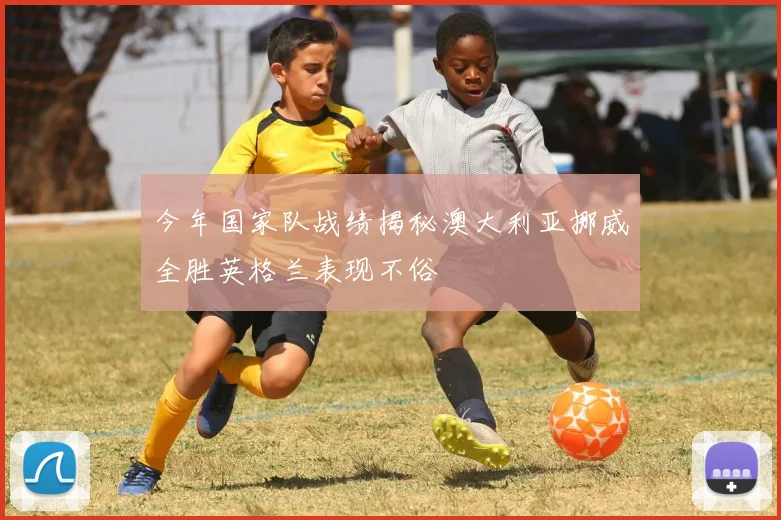 今年国家队战绩揭秘澳大利亚挪威全胜英格兰表现不俗