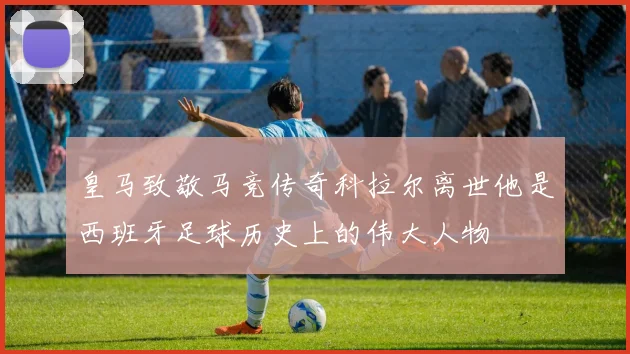 皇马致敬马竞传奇科拉尔离世他是西班牙足球历史上的伟大人物