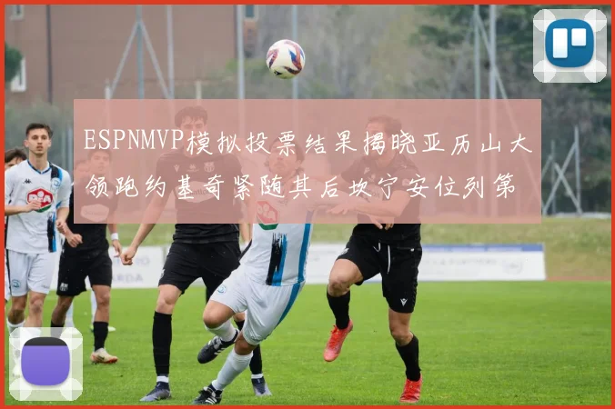 ESPNMVP模拟投票结果揭晓亚历山大领跑约基奇紧随其后坎宁安位列第三