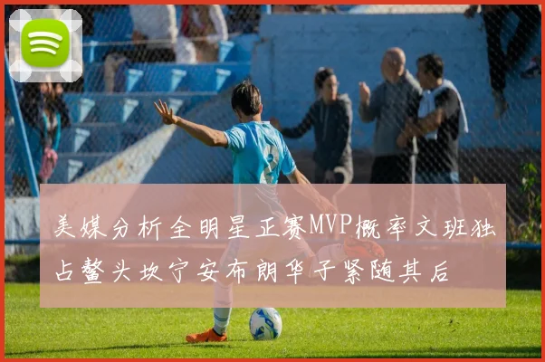 美媒分析全明星正赛MVP概率文班独占鳌头坎宁安布朗华子紧随其后