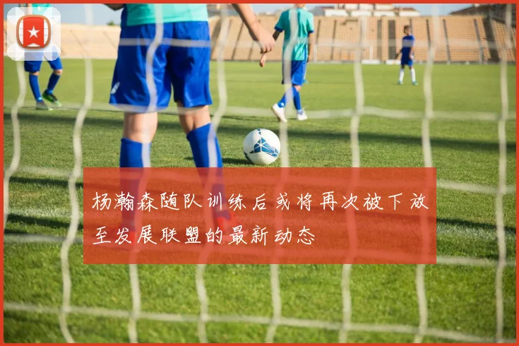 杨瀚森随队训练后或将再次被下放至发展联盟的最新动态