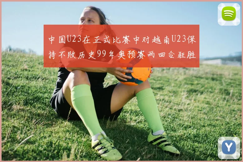 中国U23在正式比赛中对越南U23保持不败历史99年奥预赛两回合狂胜7-0