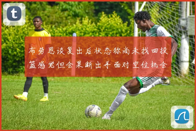 布劳恩谈复出后状态称尚未找回投篮感觉但会果断出手面对空位机会