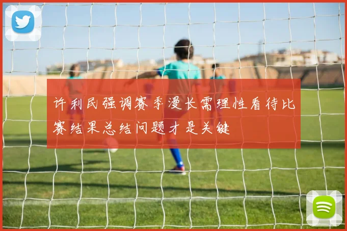 许利民强调赛季漫长需理性看待比赛结果总结问题才是关键