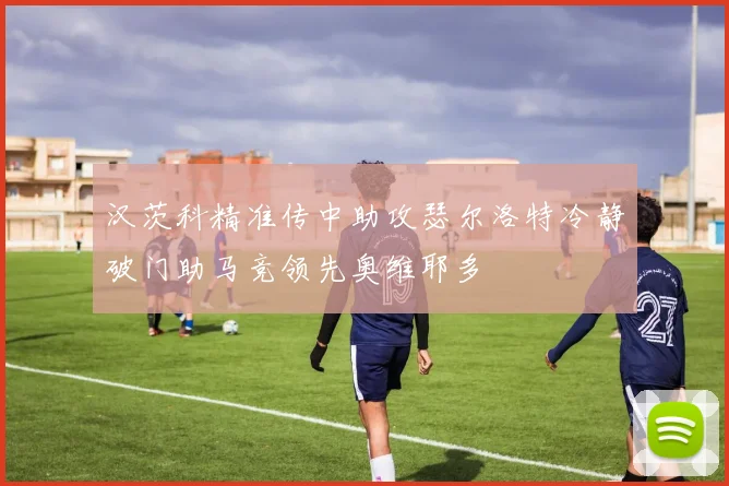 汉茨科精准传中助攻瑟尔洛特冷静破门助马竞领先奥维耶多