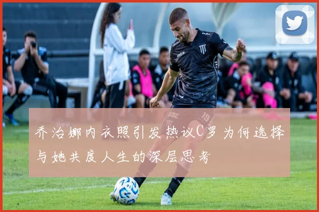 乔治娜内衣照引发热议C罗为何选择与她共度人生的深层思考