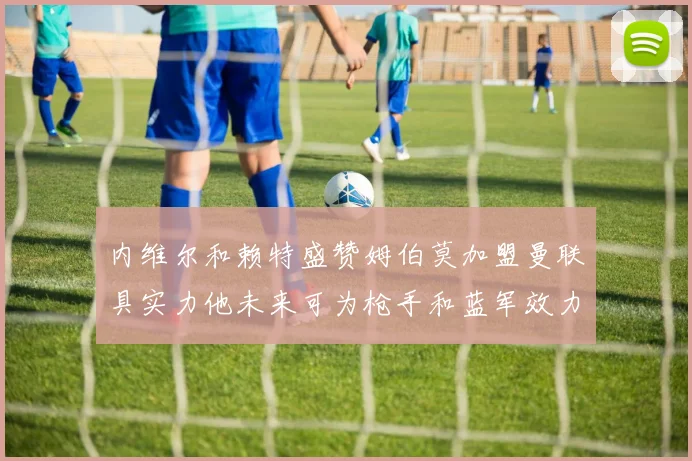 内维尔和赖特盛赞姆伯莫加盟曼联具实力他未来可为枪手和蓝军效力